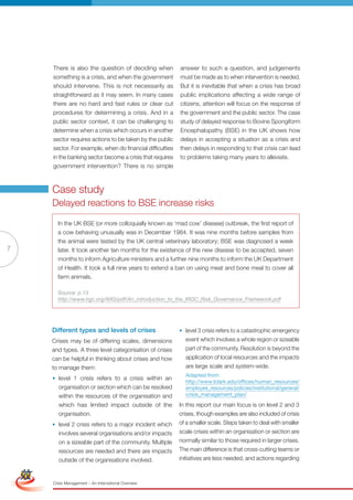 There is also the question of deciding when           answer to such a question, and judgements
                     something is a crisis, and when the government        must be made as to when intervention is needed.
                     should intervene. This is not necessarily as          But it is inevitable that when a crisis has broad
                     straightforward as it may seem. In many cases         public implications affecting a wide range of
                     there are no hard and fast rules or clear cut         citizens, attention will focus on the response of
                     procedures for determining a crisis. And in a         the government and the public sector. The case
                     public sector context, it can be challenging to       study of delayed response to Bovine Spongiform
                     determine when a crisis which occurs in another       Encephalopathy (BSE) in the UK shows how
                     sector requires actions to be taken by the public     delays in accepting a situation as a crisis and
                     sector. For example, when do financial difficulties   then delays in responding to that crisis can lead
                     in the banking sector become a crisis that requires   to problems taking many years to alleviate.
                     government intervention? There is no simple



                     Case study
                     Delayed reactions to BSE increase risks

                       In the UK BSE (or more colloquially known as ‘mad cow’ disease) outbreak, the first report of
                       a cow behaving unusually was in December 1984. It was nine months before samples from
                       the animal were tested by the UK central veterinary laboratory; BSE was diagnosed a week
7                      later. It took another ten months for the existence of the new disease to be accepted, seven
                       months to inform Agriculture ministers and a further nine months to inform the UK Department
                       of Health. It took a full nine years to extend a ban on using meat and bone meal to cover all
                       farm animals.

                       Source: p.13
                       http://www.irgc.org/IMG/pdf/An_introduction_to_the_IRGC_Risk_Governance_Framework.pdf




                     Different types and levels of crises                  • level 3 crisis refers to a catastrophic emergency
                     Crises may be of differing scales, dimensions           event which involves a whole region or sizeable
                     and types. A three level categorisation of crises       part of the community. resolution is beyond the
                     can be helpful in thinking about crises and how         application of local resources and the impacts
                     to manage them:                                         are large scale and system-wide.
                                                                             Adapted from:
                     • level 1 crisis refers to a crisis within an
                                                                             http://www.lclark.edu/offices/human_resources/
                       organisation or section which can be resolved         employee_resources/policies/institutional/general/
                       within the resources of the organisation and          crisis_management_plan/
                       which has limited impact outside of the             In this report our main focus is on level 2 and 3
                       organisation.                                       crises, though examples are also included of crisis
                     • level 2 crisis refers to a major incident which     of a smaller scale. Steps taken to deal with smaller
                        involves several organisations and/or impacts      scale crises within an organisation or section are
                        on a sizeable part of the community. Multiple      normally similar to those required in larger crises.
Simplified Version      resources are of Red and there are impacts
                               Options needed                              The main difference is that cross-cutting teams or
                        outside of the organisations involved.             initiatives are less needed, and actions regarding



                                 0c 100m 100y 0k
                     Crisis Management – An International Overview
 