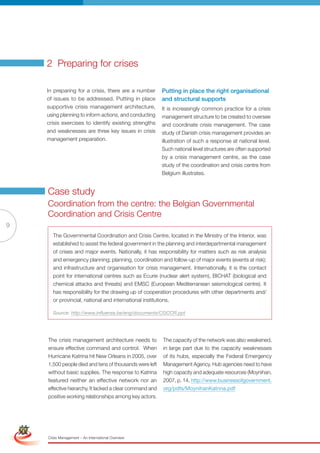 2 Preparing for crises

                     In preparing for a crisis, there are a number        Putting in place the right organisational
                     of issues to be addressed. Putting in place          and structural supports
                     supportive crisis management architecture,           It is increasingly common practice for a crisis
                     using planning to inform actions, and conducting     management structure to be created to oversee
                     crisis exercises to identify existing strengths      and coordinate crisis management. The case
                     and weaknesses are three key issues in crisis        study of Danish crisis management provides an
                     management preparation.                              illustration of such a response at national level.
                                                                          Such national level structures are often supported
                                                                          by a crisis management centre, as the case
                                                                          study of the coordination and crisis centre from
                                                                          Belgium illustrates.


                     Case study
                     Coordination from the centre: the Belgian Governmental
                     Coordination and Crisis Centre
9
                       The Governmental Coordination and Crisis Centre, located in the Ministry of the Interior, was
                       established to assist the federal government in the planning and interdepartmental management
                       of crises and major events. nationally, it has responsibility for matters such as risk analysis
                       and emergency planning; planning, coordination and follow-up of major events (events at risk);
                       and infrastructure and organisation for crisis management. Internationally, it is the contact
                       point for international centres such as Ecurie (nuclear alert system), bIChAT (biological and
                       chemical attacks and threats) and EMSC (European Mediterranean seismological centre). It
                       has responsibility for the drawing up of cooperation procedures with other departments and/
                       or provincial, national and international institutions.

                       Source: http://www.influenza.be/eng/documents/CGCCR.ppt




                     The crisis management architecture needs to          The capacity of the network was also weakened,
                     ensure effective command and control. When           in large part due to the capacity weaknesses
                     Hurricane Katrina hit New Orleans in 2005, over      of its hubs, especially the Federal Emergency
                     1,500 people died and tens of thousands were left    Management Agency. Hub agencies need to have
                     without basic supplies. The response to Katrina      high capacity and adequate resources (Moynihan,
                     featured neither an effective network nor an         2007, p. 14, http://www.businessofgovernment.
                     effective hierarchy. It lacked a clear command and   org/pdfs/MoynihanKatrina.pdf
                     positive working relationships among key actors.

Simplified Version              Options of Red




                                 0c 100m 100y 0k
                     Crisis Management – An International Overview
 