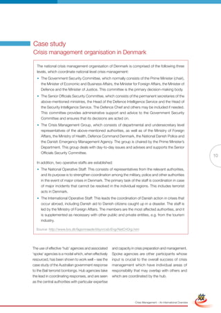 Case study
Crisis management organisation in Denmark

   The national crisis management organisation of Denmark is comprised of the following three
   levels, which coordinate national level crisis management:
   • The Government Security Committee, which normally consists of the Prime Minister (chair),
     the Minister of Economic and Business Affairs, the Minister for Foreign Affairs, the Minister of
     Defence and the Minister of Justice. This committee is the primary decision-making body.
   • The Senior Officials Security Committee, which consists of the permanent secretaries of the
     above-mentioned ministries, the Head of the Defence Intelligence Service and the Head of
     the Security Intelligence Service. The Defence Chief and others may be included if needed.
     This committee provides administrative support and advice to the Government Security
     Committee and ensures that its decisions are acted on.
   • The Crisis Management Group, which consists of departmental and undersecretary level
     representatives of the above-mentioned authorities, as well as of the Ministry of Foreign
     Affairs, the Ministry of Health, Defence Command Denmark, the National Danish Police and
     the Danish Emergency Management Agency. The group is chaired by the Prime Minister’s
     Department. This group deals with day-to-day issues and advises and supports the Senior
     Officials Security Committee.
                                                                                                                                     10
   In addition, two operative staffs are established:
   • The National Operative Staff: This consists of representatives from the relevant authorities,
     and its purpose is to strengthen coordination among the military, police and other authorities
     in the event of major crises in Denmark. The primary task of the staff is coordination in case
     of major incidents that cannot be resolved in the individual regions. This includes terrorist
     acts in Denmark.
   • The International Operative Staff: This leads the coordination of Danish action in crises that
     occur abroad, including Danish aid to Danish citizens caught up in a disaster. The staff is
     led by the Ministry of Foreign Affairs. The members are the most affected authorities, and it
     is supplemented as necessary with other public and private entities, e.g. from the tourism
     industry.

  Source: http://www.brs.dk/fagomraade/tilsyn/csb/Eng/NatCriOrg.htm




The use of effective ‘hub’ agencies and associated     and capacity in crisis preparation and management.
‘spoke’ agencies is a model which, when effectively    Spoke agencies are other participants whose
resourced, has been shown to work well – see the       input is crucial to the overall success of crisis
case study of the Australian government response       management which have individual areas of
to the Bali terrorist bombings. Hub agencies take      responsibility that may overlap with others and
the lead in coordinating responses, and are seen       which are coordinated by the hub.
as the central authorities with particular expertise          Full Version                                            Simplified Version




                                                                      Crisis Management – An International Overview
 