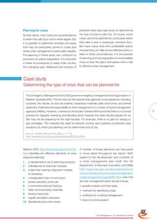 Planning for crises                                  potential crises (see case study on determining
By their nature, most crises are unpredictable as    the type of crisis to plan for). Of course, some
to when they will occur and to what degree. But      crises cannot be planned for, particularly where
it is possible to determine activities and areas     they take a new or previously unknown form.
that may be particularly prone to crises and         But many crises arise from predictable events
where crisis management is particularly needed.      and planning can help ensure effective action is
Pre-planning in these areas can contribute to        taken in these circumstances. It is the process
prevention as well as preparation. It is important   of planning and the preparation for eventualities
in these circumstances to keep under scrutiny        more so than the plans themselves that is vital
the changing type, likelihood and severity of        to effective crisis management.




Case study
Determining the type of crisis that can be planned for

    The Emergency Management Act 2005 governs emergency management and organisation in
    Western Australia (WA). The Act sets out the hazards that agencies must prepare for including
    cyclones, fire, floods, air and rail crashes, hazardous materials spills and human and animal
    epidemics. It allocates the responsibility for their management to a number of hazard management
    agencies (hMAs). however, a review by the Auditor General WA found that there is no formal                                     12
    process for regularly reviewing and deciding which hazards the state should prepare for so
    WA may not be preparing for the right hazards. For example, there is no plan for energy or
    gas shortages. This indicates the need for periodic scrutiny and updating of potential crisis
    situations for which pre-planning can be determined and of use.

    Source: Auditor General WA 2009, p. 17-18
    http://www.audit.wa.gov.au/reports/report2009_04.html




Watkins, 2002, http://hbswk.hbs.edu/item/3124.       A number of these elements are discussed
html identifies ten effective elements of crisis     in more detail throughout the report. With
response planning:                                   regard to the development and contents of
1  a representative set of planning scenarios        a crisis management plan itself, the UK
2  a flexible set of response modules                Department of Business Innovation and Skills
3  a plan that matches response modules              http://www.berr.gov.uk/whatwedo/sectors/
   to scenarios                                      infosec/infosecadvice/incidentmanagement/
4 a designated chain of command                      crisismanagement/page33391.html note that
5 preset activation protocols                        all crisis management plans should include:
6 a command post and backup                          • people involved and their tasks
7 clear communication channels                       • methods for identifying crises
8 backup resources
                                                     • methods for involving management
9 regular simulation exercises
                                                     • lines Fullcommunication
                                                             of Version                                             Simplified Version
10 disciplined post-crisis review




                                                                    Crisis Management – An International Overview
 