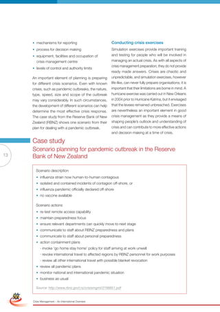 • mechanisms for reporting                           Conducting crisis exercises
                      • process for decision making                        Simulation exercises provide important training
                      • equipment, facilities and occupation of            and testing for people who will be involved in
                        crisis management centre                           managing an actual crisis. As with all aspects of
                                                                           crisis management preparation, they do not provide
                      • levels of control and authority limits
                                                                           ready made answers. Crises are chaotic and
                      An important element of planning is preparing        unpredictable, and simulation exercises, however
                      for different crisis scenarios. Even with known      life-like, can never fully prepare organisations; it is
                      crises, such as pandemic outbreaks, the nature,      important that their limitations are borne in mind. A
                      type, speed, size and scope of the outbreak          hurricane exercise was carried out in New Orleans
                      may vary considerably. In such circumstances,        in 2004 prior to Hurricane Katrina, but it envisaged
                      the development of different scenarios can help      that the levees remained unbreached. Exercises
                      determine the most effective crisis response.        are nevertheless an important element in good
                      The case study from the Reserve Bank of New          crisis management as they provide a means of
                      Zealand (RBNZ) shows one scenario from their         shaping people’s outlook and understanding of
                      plan for dealing with a pandemic outbreak.           crisis and can contribute to more effective actions
                                                                           and decision making at a time of crisis.

                      Case study
                      Scenario planning for pandemic outbreak in the Reserve
13                    Bank of New Zealand

                        Scenario description
                        • influenza strain now human-to-human contagious
                        • isolated and contained incidents of contagion off-shore, or
                        • influenza pandemic officially declared off-shore
                        • no vaccine available

                        Scenario actions
                        • re-test remote access capability
                        • maintain preparedness focus
                        • ensure relevant departments can quickly move to next stage
                        • communicate to staff about rbnZ preparedness and plans
                        • communicate to staff about personal preparedness
                        • action containment plans
                            · invoke ‘go home stay home’ policy for staff arriving at work unwell
                            · revoke international travel to affected regions by rbnZ personnel for work purposes
                            · review all other international travel with possible blanket revocation
                        • review all pandemic plans
                        • monitor national and international pandemic situation
                        • business as usual
 Simplified Version              Options of Red

                        Source: http://www.rbnz.govt.nz/crisismgmt/2198851.pdf



                                  0c 100m 100y 0k
                      Crisis Management – An International Overview
 