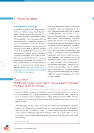 3 Managing crises

                      Planning alone is not enough                            There is a real-life tension between planning and
                      At least five contingency plans were in effect at       preparing for a crisis and actually dealing with a
                      the time of the Exxon Valdiz oil spill disaster in      crisis. The more elaborate a plan is, the more likely
                      Alaska. Each plan assumed amongst other things          it is to be ignored in an actual crisis as no one
                      that rescue and response equipment would be at          has the time to go through it in detail or recall all
                      the ready condition; that communication channels        of its contents. Often, responses to crises need
                      among previously competitive organisations              to be thought out on the spot, though guided by
                      would be established readily; and that each             previous thinking and practice (see case study on
                      responding organisation or agency would take            responding to wildland-urban fires). To address
                      precisely the right step at precisely the right         such issues, crisis planning often aims to identify
                      time to fit the need of other organisations. The        lines of authority, roles and responsibilities and
                      reality was that confusion seems to have been           means of coordination, leaving key identified
                      far more commonplace than communication.                individuals with a significant amount of autonomy to
                      Rather than coordinating their activities the various   act as appropriate to the circumstances (Drennan
                      organisations with a stake in the spill and the         and McConnell, 2007, p.128). Good management
                      clean-up often seemed to have more interest in          and leadership during the crisis are essential for
                      blaming one another than in working with one            effective crisis management. The case study of
17                                                                            maintaining a group ethos in panic situations
                      another (Barnes, 2001, http://unpan1.un.org/
                      intradoc/groups/public/documents/APCITY/                affirms the importance of maintaining a belief in
                      UNPAN006313.pdf, pp.9-10).                              the group dynamic and leadership structures put
                                                                              in place to manage crises at times when chaos
                                                                              and panic are likely.

                      Case study
                      Maintaining a group ethos can be crucial in panic situations:
                      the Mann Gulch fire disaster

                        In the Mann Gulch fire disaster in the USA, thirteen fire fighters lost their lives in the fight to
                        control the forest fire. For those who lost their lives, panic seems to have played a part as the
                        group of fire fighters became fragmented and individuals became concerned for their own
                        account rather than collectively, and group orders and control seemed remote to their on-the-
                        ground situation.

                        The three people who survived did so in ways that avoided group disintegration. Two stuck
                        together and this helped them keep their fear under control and spot a gap that others didn’t
                        see or thought was too small to get through. One, as formal leader of a group he believed still
                        existed, ordered his followers to join him in the escape of the fire: he continued to see and to
                        think about the group’s welfare, keeping his own fear under control. The rest took less notice
                        of one another.
 Simplified Version              Options of Red
                        Sources: Weick, 2006



                                  0c 100m 100y 0k
                      Crisis Management – An International Overview
 