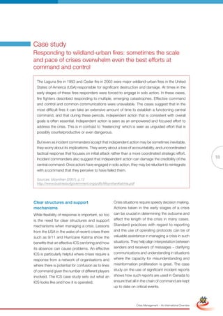 Case study
Responding to wildland-urban fires: sometimes the scale
and pace of crises overwhelm even the best efforts at
command and control

  The Laguna fire in 1993 and Cedar fire in 2003 were major wildland-urban fires in the United
  States of America (USA) responsible for significant destruction and damage. At times in the
  early stages of these fires responders were forced to engage in solo action. In these cases,
  fire fighters described responding to multiple, emerging catastrophes. Effective command
  and control and common communications were unavailable. The cases suggest that in the
  most difficult fires it can take an extensive amount of time to establish a functioning central
  command, and that during these periods, independent action that is consistent with overall
  goals is often essential. Independent action is seen as an empowered and focused effort to
  address the crisis. This is in contrast to ‘freelancing’ which is seen as unguided effort that is
  possibly counterproductive or even dangerous.

  But even as incident commanders accept that independent action may be sometimes inevitable,
  they worry about its implications. They worry about a loss of accountability, and uncoordinated
  tactical response that focuses on initial attack rather than a more coordinated strategic effort.
  Incident commanders also suggest that independent action can damage the credibility of the                           18
  central command. Once actors have engaged in solo action, they may be reluctant to reintegrate
  with a command that they perceive to have failed them.

  Sources: Moynihan (2007), p.12
  http://www.businessofgovernment.org/pdfs/MoynihanKatrina.pdf




Clear structures and support                         Crisis situations require speedy decision making.
mechanisms                                           Actions taken in the early stages of a crisis
While flexibility of response is important, so too   can be crucial in determining the outcome and
is the need for clear structures and support         affect the length of the crisis in many cases.
mechanisms when managing a crisis. Lessons           Standard practices with regard to reporting
from the USA in the wake of recent crises there      and the use of operating protocols can be of
such as 9/11 and Hurricane Katrina show the          valuable assistance in managing a crisis in such
benefits that an effective ICS can bring and how     situations. They help align interpretation between
its absence can cause problems. An effective         senders and receivers of messages – clarifying
ICS is particularly helpful where crises require a   communications and understanding in situations
response from a network of organisations and         where the capacity for misunderstanding and
where there is potential for confusion as to lines   misinformation proliferation is great. The case
of command given the number of different players     study on the use of significant incident reports
involved. The ICS case study sets out what an        shows how such reports are used in Canada to
ICS looks like and how it is operated.               ensure that all in the chain of command are kept
                                                     up to date Version
                                                             Full
                                                                  on critical events.                   Simplified Version




                                                                   Crisis Management – An International Overview
 