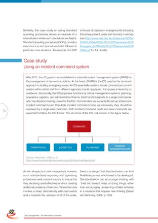 Similarly, the case study on using standard              is the use of classroom emergency kits (including
                      operating procedures shows an example of a               first aid equipment, water and food etc) in schools
                      crisis situation where such procedures are helpful.      (see http://www.isle-dso.eu.dodea.edu/SOPs/
                      Standard operating procedures (SOPs) provide a           SOP%2004-005%20-%20Classroom%20
                      clear structure and procedures to be followed in         Emergency%20Kits%20-%20September%20
                      particular crisis situations. An example of a SOP        2006.pdf for full details).



                      Case study
                      Using an incident command system

                        After 9/11, the US government established a national incident management system (NIMS) for
                        the management of domestic incidents. At the heart of NIMS is the ICS used as the dominant
                        approach to tackling emergency issues. An ICS essentially creates a simple command and control
                        system within which staff from different agencies should be placed. It imposes a hierarchy on
                        a network. Structurally, the ICS organises functions by critical management systems: planning,
                        operations, logistics, and administration/finance. Each function reports to a single commander
                        who has decision-making power for the ICS. Commanders are expected to set up at least one
                        incident command post. If multiple incident command posts are necessary, they should be
                        overseen by a single area command. Both incident command posts and area commands are
19
                        expected to follow the ICS format. The structure of the ICS is illustrated in the figure below.




                                                                            Command




                                                                                                              finanCe
                              oPeraTions                        logisTiCs             Planning
                                                                                                           adminisTraTion


                        Source: Moynihan, 2005, p. 9
                        http://www.businessofgovernment.org/pdfs/MoynihanReport.pdf



                      As with all aspects of crisis management, however,        there is a danger that standardisation can limit
                      such standardised reporting and operating                 flexible responses which need to be developed.
                      procedures need constant scrutiny to ensure that          Standardisation can encourage sticking with
                      they are being used effectively and not creating          ‘tried and tested’ ways of doing things rather
                      additional problems of their own. Where the crisis        than encouraging un-learning of failed activities
                      involves a sharp discontinuity with past events           in a situation that requires new thinking (Smart
                      and is towards the unknown end of the scale,              and Vertinsky, 2006, p. 328).

 Simplified Version              Options of Red




                                  0c 100m 100y 0k
                      Crisis Management – An International Overview
 