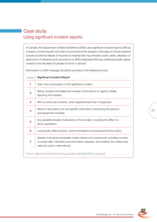 Case study
Using significant incident reports

 In Canada, the Department of National Defence (DND) uses significant incident reports (SIR) as
 a means of informing all in the chain of command of the situation. Examples of critical incidents
 include accidental release of hazardous material that may threaten public safety, alteration or
 destruction of official records and actions by DND employees that may undermine public values,
 or lead to the discredit of Canada at home or abroad.

 Information in a SIR message should be provided in the following format:

 Paragraph   Significant Incident report

    1        Date, time and location of the significant incident.

             Name, location and telephone number of the person or agency initially
    2
             reporting the incident.

    3        Who or what was involved, what happened and how it happened.

             Name of the parent unit and specific information concerning the persons
    4                                                                                                                              20
             and equipment involved.

             Any possible broader implications of the incident, including the effect on
    5
             future operations.

    6        Local public affairs actions, recommendations and proposed further action.

             Details of actual and probable media interest and involvement, including number
    7        of media calls, interviews and information requests, and whether the media were
             national, local or international.

 Source: http://www.admfincs.forces.gc.ca/dao-doa/2000/2008-3-eng.asp#




                                                            Full Version                                            Simplified Version




                                                                    Crisis Management – An International Overview
 