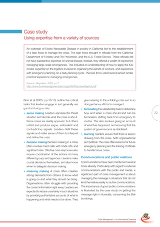 Case study
Using expertise from a variety of sources

  An outbreak of Exotic Newcastle Disease in poultry in California led to the establishment
  of a task force to manage the crisis. The task force brought in officials from the California
  Department of Forestry and Fire Prevention, and the U.S. Forest Service. These officials did
  not have substantive expertise on animal disease. Instead, they offered a wealth of experience
  managing large-scale emergencies. This included an understanding of how to apply the ICS
  model, expertise on the logistics involved in organising thousands of workers, and experience
  with emergency planning on a daily planning cycle. The task force veterinarians lacked similar
  practical experience managing emergencies.

  Source: Moynihan, 2005, p.17
  http://www.businessofgovernment.org/pdfs/MoynihanReport.pdf




Boin et al (2005, pp.10-15) outline five critical        give meaning to the unfolding crisis and in so
tasks that leaders engage in and generally are           doing enhance efforts to manage it.
good at during a crisis:                               • terminating It is a leadership task to determine
• sense making Leaders appraise the threat               how and when a crisis should and can be                                     22
  situation and decide what the crisis is about.         terminated, shifting back from emergency to
  Some crises are readily apparent, but others           routine. This also involves giving an account
  unfold and produce vague, ambivalent and               of what has happened, and ensuring that the
  contradictory signals. Leaders distil these            system of governance is re-stabilised.
  signals and make sense of them to interpret          • learning Leaders ensure that there is lesson
  and define the crisis.                                 drawing from the crisis, both organisational
• decision making Decision making in a crisis            and political. The crisis offers lessons for future
  often involves hard calls with trade offs and          emergency planning and the training of officials
  significant risks. Effective crisis responses also     to handle future crises.
  require coordination of the actions of many
  different groups and agencies. Leaders make          Communications and public relations
  crucial decisions themselves, and also know          Communications have been mentioned several
  when to delegate decision making.                    times already. Particularly with regard to external
• meaning making A crisis often creates                communications with the public and media, a
  strong demands from citizens to know what            significant part of crisis management is about
  is going on and what they should be doing.           managing the message in situations that do not
  Organisations often struggle with providing          lend themselves easily to routine communications.
  the correct information right away. Leaders are      The importance of good public communications
  expected to reduce uncertainty in such situations    is illustrated by the case study on getting the
  by providing authoritative accounts of what is       message right in Australia, concerning the Bali
  happening and what needs to be done. They            bombings.

                                                              Full Version                                            Simplified Version




                                                                      Crisis Management – An International Overview
 