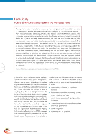 Case study
                      Public communications: getting the message right

                        The importance of communications in educating and shaping community expectations is shown
                        in the Australian government response to the Bali bombings. In the aftermath of the attack,
                        there was considerable public anguish about the disaster victim identification process. The
                        Indonesian government implemented a positive identification process, in line with international
                        norms and protocols. Although undertaken swiftly, the collection of information about victims
                        from Australia meant that the identification process could not be undertaken immediately. This
                        generated anxiety within Australia. Calls were made from the public for the Australian government
                        to assume responsibility in Bali, thereby overriding Indonesian sovereign responsibility for
                        its coronial processes. Others suggested that Australia should encourage the Indonesians
                        to set aside international norms, thereby running the risk that a less rigorous identification
                        process might lead to a serious and tragic error. Government agencies such as the federal
                        and state police services, the Department of Foreign Affairs and Trade and coroners, worked
                        to send a single and simple message: that the positive identification process, which was being
                        properly implemented by the Indonesian government, was the only appropriate course. Media
                        commentary and community expectations shifted fairly quickly towards a clearer understanding
                        of the issue.
23
                        Source: http://www.apsc.gov.au/mac/connectinggovernment7.htm




                      External communications are vital for both            In order to manage this communications process
                      operational and symbolic purposes during a crisis.    well, Drennan and McConnell (2007, p.159)
                      Operationally, consistent external communications     outline a number of communication pathologies
                      may enhance messages sent to front-line response      to avoid:
                      teams who can be feeling isolated. Communications     • the impression of a slow or ineffective
                      can inform the media and citizens of what, if           response
                      anything, they should be doing to minimise the
                                                                            • the impression of having something to hide,
                      impact of the crisis. Symbolically, communications
                                                                              i.e. the ‘no comment’ trap
                      can foster a positive image of crisis response,
                                                                            • accidentally or purposefully giving out false
                      provide an opportunity to empathise with those
                                                                              information
                      affected by the crisis, and demonstrate the will
                      to resolve the crisis. The case study on a guide      • inconsistent messages from different actors
                      to crisis management and communication shows            or layers of government
                      how one organisation, the United States Agency        • rush to judgement
                      for International Development (USAID), manages        • expressing lack of sympathy
                      their crisis management communications process
                      to try to ensure effective external communications.



 Simplified Version              Options of Red




                                  0c 100m 100y 0k
                      Crisis Management – An International Overview
 