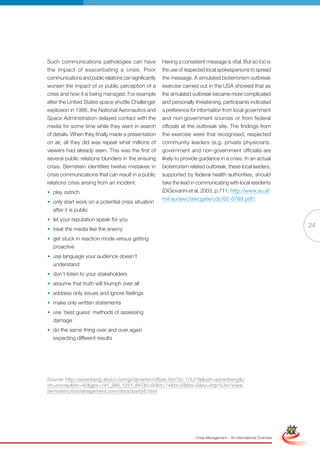 Such communications pathologies can have                Having a consistent message is vital. But so too is
the impact of exacerbating a crisis. Poor               the use of respected local spokespersons to spread
communications and public relations can significantly   the message. A simulated bioterrorism outbreak
worsen the impact of or public perception of a          exercise carried out in the USA showed that as
crisis and how it is being managed. For example         the simulated outbreak became more complicated
after the United States space shuttle Challenger        and personally threatening, participants indicated
explosion in 1986, the National Aeronautics and         a preference for information from local government
Space Administration delayed contact with the           and non-government sources or from federal
media for some time while they went in search           officials at the outbreak site. The findings from
of details. When they finally made a presentation       the exercise were that recognised, respected
on air, all they did was repeat what millions of        community leaders (e.g. private physicians,
viewers had already seen. This was the first of         government and non-government officials) are
several public relations blunders in the ensuing        likely to provide guidance in a crisis. In an actual
crisis. Bernstein identifies twelve mistakes in         bioterrorism related outbreak, these local leaders,
crisis communications that can result in a public       supported by federal health authorities, should
relations crisis arising from an incident:              take the lead in communicating with local residents
• play ostrich                                          (DiGiovanni et al, 2003, p.711, http://www.au.af.
                                                        mil/au/awc/awcgate/cdc/02-0769.pdf ).
• only start work on a potential crisis situation
  after it is public
• let your reputation speak for you
                                                                                                                                       24
• treat the media like the enemy
• get stuck in reaction mode versus getting
  proactive
• use language your audience doesn’t
  understand
• don’t listen to your stakeholders
• assume that truth will triumph over all
• address only issues and ignore feelings
• make only written statements
• use ‘best guess’ methods of assessing
  damage
• do the same thing over and over again
  expecting different results




Source: http://advertising.about.com/gi/dynamic/offsite.htm?zi=1/XJ/Ya&sdn=advertising&c
dn=money&tm=42&gps=141_988_1251_847&f=00&tt=14&bt=0&bts=0&zu=http%3A//www.
bernsteincrisismanagement.com/docs/azatty8.html


                                                               Full Version                                             Simplified Version




                                                                        Crisis Management – An International Overview
 