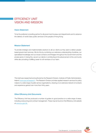 EFFICIENCY UNIT
VISION AND MISSION

Vision Statement

To be the preferred consulting partner for all government bureaux and departments and to advance
the delivery of world-class public services to the people of Hong Kong.




Mission Statement

To provide strategic and implementable solutions to all our clients as they seek to deliver people-
based government services. We do this by combining our extensive understanding of policies, our
specialised knowledge and our broad contacts and linkages throughout the Government and the
private sector. In doing this, we join our clients in contributing to the advancement of the community
while also providing a fulfilling career for all members of our team.



                                                                                                                                    i




This brief was researched and authored by the Research Division, Institute of Public Administration,
Ireland ( www.ipa.ie/research ). The Research Division provides applied research services for policy
makers in a wide range of public service organisations, drawing on an extensive network of contacts
and experience gained over more than thirty years.




Other Efficiency Unit Documents

The Efficiency Unit has produced a number of guides on good practice on a wide range of areas,
including outsourcing and contract management. These may be found on the Efficiency Unit website
at www.eu.gov.hk.




                                                           Full Version                                            Simplified Version




                                                                   Crisis Management – An International Overview
 