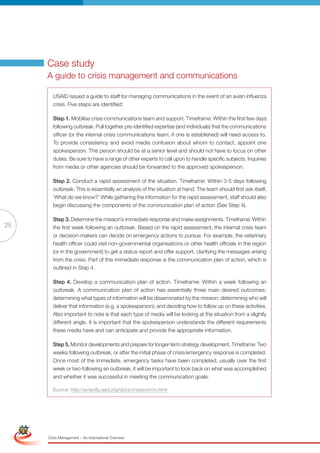 Case study
                      A guide to crisis management and communications

                        USAID issued a guide to staff for managing communications in the event of an avian influenza
                        crisis. Five steps are identified:

                        Step 1. Mobilise crisis communications team and support. Timeframe: Within the first few days
                        following outbreak. Pull together pre-identified expertise (and individuals) that the communications
                        officer (or the internal crisis communications team, if one is established) will need access to.
                        To provide consistency and avoid media confusion about whom to contact, appoint one
                        spokesperson. This person should be at a senior level and should not have to focus on other
                        duties. Be sure to have a range of other experts to call upon to handle specific subjects. Inquiries
                        from media or other agencies should be forwarded to the approved spokesperson.

                        Step 2. Conduct a rapid assessment of the situation. Timeframe: Within 3-5 days following
                        outbreak. This is essentially an analysis of the situation at hand. The team should first ask itself,
                        ‘What do we know?’ While gathering the information for the rapid assessment, staff should also
                        begin discussing the components of the communication plan of action (See Step 4).

                        Step 3. Determine the mission’s immediate response and make assignments. Timeframe: Within
25                      the first week following an outbreak. Based on the rapid assessment, the internal crisis team
                        or decision-makers can decide on emergency actions to pursue. For example, the veterinary
                        health officer could visit non-governmental organisations or other health officials in the region
                        (or in the government) to get a status report and offer support, clarifying the messages arising
                        from the crisis. Part of this immediate response is the communication plan of action, which is
                        outlined in Step 4.

                        Step 4. Develop a communication plan of action. Timeframe: Within a week following an
                        outbreak. A communication plan of action has essentially three main desired outcomes:
                        determining what types of information will be disseminated by the mission; determining who will
                        deliver that information (e.g. a spokesperson); and deciding how to follow up on these activities.
                        Also important to note is that each type of media will be looking at the situation from a slightly
                        different angle. It is important that the spokesperson understands the different requirements
                        these media have and can anticipate and provide the appropriate information.

                        Step 5. Monitor developments and prepare for longer-term strategy development. Timeframe: Two
                        weeks following outbreak, or after the initial phase of crisis/emergency response is completed.
                        Once most of the immediate, emergency tasks have been completed, usually over the first
                        week or two following an outbreak, it will be important to look back on what was accomplished
                        and whether it was successful in meeting the communication goals.

                        Source: http://avianflu.aed.org/docs/crisiscomm.html


 Simplified Version              Options of Red




                                  0c 100m 100y 0k
                      Crisis Management – An International Overview
 