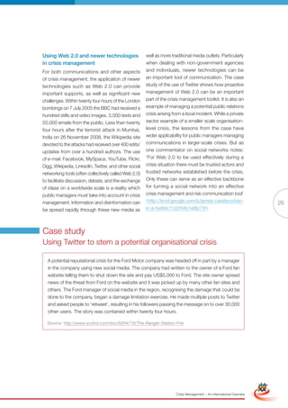 Using Web 2.0 and newer technologies                   well as more traditional media outlets. Particularly
in crisis management                                   when dealing with non-government agencies
For both communications and other aspects              and individuals, newer technologies can be
of crisis management, the application of newer         an important tool of communication. The case
technologies such as Web 2.0 can provide               study of the use of Twitter shows how proactive
important supports, as well as significant new         management of Web 2.0 can be an important
challenges. Within twenty four hours of the London     part of the crisis management toolkit. It is also an
bombings on 7 July 2005 the BBC had received a         example of managing a potential public relations
hundred stills and video images, 3,000 texts and       crisis arising from a local incident. While a private
20,000 emails from the public. Less than twenty        sector example of a smaller scale organisation-
four hours after the terrorist attack in Mumbai,       level crisis, the lessons from the case have
India on 26 November 2008, the Wikipedia site          wider applicability for public managers managing
devoted to the attacks had received over 400 edits/    communications in larger-scale crises. But as
updates from over a hundred authors. The use           one commentator on social networks notes:
of e-mail, Facebook, MySpace, YouTube, Flickr,         ‘For Web 2.0 to be used effectively during a
Digg, Wikipedia, LinkedIn, Twitter, and other social   crisis situation there must be trusted actors and
networking tools (often collectively called Web 2.0)   trusted networks established before the crisis.
to facilitate discussion, debate, and the exchange     Only these can serve as an effective backbone
of ideas on a worldwide scale is a reality which       for turning a social network into an effective
public managers must take into account in crisis       crisis management and risk communication tool’
management. Information and disinformation can         ( http://knol.google.com/k/james-carafano/iran-                                26
be spread rapidly through these new media as           in-a-twitter/1o2rtt4b1e8lz/7# ).




Case study
Using Twitter to stem a potential organisational crisis

  A potential reputational crisis for the Ford Motor company was headed off in part by a manager
  in the company using new social media. The company had written to the owner of a Ford fan
  website telling them to shut down the site and pay US$5,000 to Ford. The site owner spread
  news of the threat from Ford on the website and it was picked up by many other fan sites and
  others. The Ford manager of social media in the region, recognising the damage that could be
  done to the company, began a damage limitation exercise. He made multiple posts to Twitter
  and asked people to ‘retweet’, resulting in his followers passing the message on to over 30,000
  other users. The story was contained within twenty four hours.

  Source: http://www.scribd.com/doc/9204719/The-Ranger-Station-Fire




                                                               Full Version                                            Simplified Version




                                                                       Crisis Management – An International Overview
 