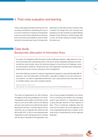 4 Post-crisis evaluation and learning

Crises create great potential for learning from the     attenuation of information flows). However, there
successes and failures in addressing the crisis. It     is always the danger that such inquiries and
is common practice for inquiries and evaluations        evaluations can get overtaken by political fighting
to be set up post-crisis to identify lessons learned,   between those looking for radical change after
and to promote accountability for actions taken         a crisis, and those wishing to broadly maintain
during the crisis (see case study of bureaucratic       the status quo.




Case study
Bureaucratic attenuation of information flows

  A number of investigations after the space shuttle Challenger explosion called attention to the
  fact that people within engineering areas of the launch group repeatedly expressed concern,
  sometimes quite forcibly, about the potential dangers of launching the Challenger under
  low-temperature conditions. People at the top of the organisation reported never having heard
  anything about such concerns during the same investigations.                                                                        28

  Information filtering can lead to a reduced organisational capacity to make operationally difficult
  decisions. Over time attenuation of information, especially if it relates to the core functions of
  sub-systems, can lead to organisational blindness. Such cultural phenomena have been said
  to manifest readily in pre-crisis incubation periods.

  Sources: Barnes, 2001, p.10
  http://unpan1.un.org/intradoc/groups/public/documents/APCITY/UNPAN006313.pdf




The culture of organisations can often influence        may not be as deeply embedded in the culture.
the degree to which they actually learn from crises.    This is something that leaders and managers
Organisations where safety is at the heart of what      need to give attention to. Organisations need
they do, such as air traffic control or fire fighting   to give particular attention to their capacity to
services, have systems and cultures that support        learn. This is a particular challenge when the
learning and are keen to identify failures and do       crisis and its impacts cut across agencies, and
what they can to eradicate them (Drennan and            cross-organisational learning is needed, as the
McConnell, 2007, p.190). In more traditional public     case study on shared learning across agencies
organisations, post-crisis learning has to compete      illustrates.
with the day-to-day goals of the organisation, and



                                                               Full Version                                            Simplified Version




                                                                       Crisis Management – An International Overview
 