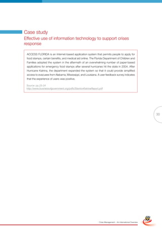 Case study
Effective use of information technology to support crises
response

 ACCESS FLORIDA is an Internet-based application system that permits people to apply for
 food stamps, certain benefits, and medical aid online. The Florida Department of Children and
 Families adopted the system in the aftermath of an overwhelming number of paper-based
 applications for emergency food stamps after several hurricanes hit the state in 2004. After
 Hurricane Katrina, the department expanded the system so that it could provide simplified
 access to evacuees from Alabama, Mississippi, and Louisiana. A user feedback survey indicates
 that the experience of users was positive.

 Source: pp.23-24
 http://www.businessofgovernment.org/pdfs/StantonKatrinaReport.pdf




                                                                                                                              30




                                                       Full Version                                            Simplified Version




                                                               Crisis Management – An International Overview
 