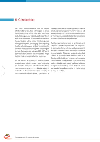 5 Conclusions

                      Two broad lessons emerge from this review             needed. There are no simple set of principles of
                      of international practice with regard to crisis       effective crisis management which if followed will
                      management. One is that there are a number of         lead to positive conclusions. Crises are messy and
                      tools, techniques and procedures that can be of       of their nature unprecedented and unpredictable
                      invaluable assistance to managers in preparing        in their actual on-the-ground impact.
                      for and dealing with a crisis. Developing crisis
                      management plans, envisaging and preparing            Public organisations need to anticipate and
                      for alternative scenarios, and using exercises to     prepare for a wide range of crises they may need
                      simulate crises can all be helpful in preparing for   to respond to. Some of these are large scale and
                      a crisis. During a crisis, using an ICS, SOPs and     with wide spread impacts, such as pandemics or
                      communication planning are amongst the things         terrorist attacks. Others are smaller in nature but
                      that can help ensure an effective response.           no less of a crisis to those affected, such as a
                                                                            fire at a public building or localised serious water
                      But the second broad lesson is that all of these      contamination. Using a blend of support tools
                      supports have limitations, and if used incorrectly    and good judgement, public leaders at all levels
                      can make the crisis worse rather than better. There   in organisations can help ensure that such crises
                      can be no replacement for good judgement and          are handled as well as possible to the benefit of
31                    leadership in these circumstances. Flexibility of     society as a whole.
                      response within clearly defined parameters is




 Simplified Version              Options of Red




                                  0c 100m 100y 0k
                      Crisis Management – An International Overview
 
