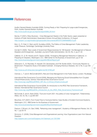 References

Auditor General Western Australia (2009), Coming Ready or Not: Preparing for Large-scale Emergencies,
Perth: Auditor General Western Australia
http://www.audit.wa.gov.au/reports/report2009_04.html

Barnes, P. (2001), Risky Business – Crisis Management Needs in the Public Sector, paper presented at
Institute of Public Administration Queensland Division Annual State Conference, 24 August
http://unpan1.un.org/intradoc/groups/public/documents/APCITY/UNPAN006313.pdf

Boin, A., P. t’Hart, E. Stern and B. Sundelius (2005), The Politics of Crisis Management: Public Leadership
under Pressure, Cambridge: Cambridge University Press

Cornall, R. (2005), ‘New Levels of Government Responsiveness for ‘All-Hazards’: the Management of Natural
Disasters and Emergencies’, Australian Journal of Public Administration, Vol. 64, No. 2, pp.27-30

Callahan, R., D. M. Haverty and R. Clayton (2008), ‘Emergency Management Networks in California’, in
Preparing for Disasters, Washington, D.C.: IBM Center for the Business of Government, pp.37-59
http://www.businessofgovernment.org/pdfs/OBrienReport.pdf

DiGiovanni, C., B. Reynolds, R. Harwell, E.B. Stonecipher, and F.M. Burkle (2003), ‘Community Reaction to
Bioterrorism: Prospective Study of Simulated Outbreak’, Emerging Infectious Diseases, Vol. 9, No. 6, pp.708-
712                                                                                                                             32
http://www.au.af.mil/au/awc/awcgate/cdc/02-0769.pdf

Drennan, L. T. and A. McConnell (2007), Risk and Crisis Management in the Public Sector, London: Routledge

International Risk Governance Council (2006), Managing and Reducing Social Vulnerabilities from Coupled
Critical Infrastructures, Geneva: International Risk Governance Council
http://www.irgc.org/IMG/pdf/IRGC_WP_No_3_Critical_Infrastructures.pdf

International Risk Governance Council (2008), An Introduction to the IRGC Risk Governance Framework,
Geneva: International Risk Governance Council
http://www.irgc.org/IMG/pdf/An_introduction_to_the_IRGC_Risk_Governance_Framework.pdf

McConnell, A. and A. Stark (2002), ‘Foot and mouth 2001: the politics of crisis management’, Parliamentary
Affairs, Vol. 55, No. 4, pp.664-681

Moynihan, D.P. (2007), From Forest Fires to Hurricane Katrina: Case Studies of Incident Command Systems,
Washington, D.C.: IBM Center for the Business of Government
http://www.businessofgovernment.org/pdfs/MoynihanKatrina.pdf

Pearson, C.M and J.A. Clair (1998), ‘Reframing crisis management’, Academy of Management Review, Vol. 23,
No. 1, pp.59-76

Simmons, C. (2009), Crisis Management and Organisational Learning: How Organisations Learn from Natural
Disasters
http://papers.ssrn.com/sol3/papers.cfm?abstract_id=1351069


                                                         Full Version                                            Simplified Version




                                                                 Crisis Management – An International Overview
 