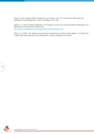 Smart, C. and I. Vertinsky (2006), ‘Designs for crisis decision units’, in D. Smith and D. Elliott (eds), Key
                      Readings in Crisis Management, London: Routledge, pp.321-342

                      Stanton, T. H. (2007), Delivery of Benefits in an Emergency: Lessons from Hurricane Katrina, Washington, D.C.:
                      IBM Center for the Business of Government
                      http://www.businessofgovernment.org/pdfs/StantonKatrinaReport.pdf

                      Weick, K. E. (2006), ‘The collapse of sensemaking in organisations: the Mann Gulch disaster’, in D. Smith and
                      D. Elliott (eds), Key Readings in Crisis Management, London: Routledge, pp.258-283




33




 Simplified Version              Options of Red




                                  0c 100m 100y 0k
                      Crisis Management – An International Overview
 