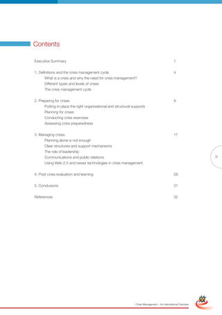 Contents

Executive Summary                                                                                1


1. Definitions and the crisis management cycle                                                   4
      What is a crisis and why the need for crisis management?
      Different types and levels of crises
      The crisis management cycle


2. Preparing for crises                                                                          9
      Putting in place the right organisational and structural supports
      Planning for crises
      Conducting crisis exercises
      Assessing crisis preparedness


3. Managing crises                                                                               17
      Planning alone is not enough
      Clear structures and support mechanisms
      The role of leadership
      Communications and public relations                                                                                        iii
      Using Web 2.0 and newer technologies in crisis management


4. Post-crisis evaluation and learning                                                           28


5. Conclusions                                                                                   31


References                                                                                       32




                                                         Full Version                                            Simplified Version




                                                                 Crisis Management – An International Overview
 