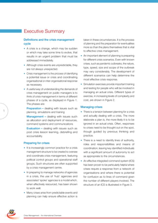 Executive Summary
                     Definitions and the crisis management                  taken in these circumstances. It is the process
                     cycle                                                  of planning and the preparation for eventualities
                     • A crisis is a change, which may be sudden            more so than the plans themselves that is vital
                                                                            to effective crisis management.
                       or which may take some time to evolve, that
                       results in an urgent problem that must be          • An important element of planning is preparing
                       addressed immediately.                               for different crisis scenarios. Even with known
                                                                            crises, such as pandemic outbreaks, the nature,
                     • Although crisis events are unpredictable, they
                                                                            type, speed, size and scope of the outbreak
                       are not always unexpected.
                                                                            may vary considerably. The development of
                     • Crisis management is the process of identifying
                                                                            different scenarios can help determine the
                       a potential issue or crisis and coordinating
                                                                            most effective crisis response.
                       organisational or inter-organisational response
                       as necessary.                                      • Simulation exercises provide important training
                     • A useful way of understanding the demands of         and testing for people who will be involved in
                       crisis management on public managers is to           managing an actual crisis. Different types of
                       think of crisis management in terms of different     exercise, in increasing levels of complexity and
                       phases of a cycle, as displayed in Figure 1.         cost, are shown in Figure 2.
                       The phases are:
                        Preparation – dealing with issues such as
                                                                          Managing crises
1                       planning, simulations and training                • There is a tension between planning for a crisis
                        Management – dealing with issues such               and actually dealing with a crisis. The more
                        as allocation and deployment of resources,          elaborate a plan is, the more likely it is to be
                        command systems and communications                  ignored in an actual crisis. Often, responses
                        Evaluation – dealing with issues such as            to crises need to be thought out on the spot,
                        post crisis lesson learning, debriefing and         though guided by previous thinking and
                        accountability                                      practice.
                                                                          • There is a need to identify lines of authority,
                     Preparing for crises                                   roles and responsibilities and means of
                     • It is increasingly common practice for a crisis      coordination, leaving key identified individuals
                       management structure to be created to oversee        with a significant amount of autonomy to act
                        and coordinate crisis management, featuring         as appropriate to the circumstances.
                        political control groups and operational staff    • An effective integrated command system (ICS)
                        groups. Such structures are often supported         has been proven to be particularly helpful where
                        by a crisis management centre.                      crises require a response from a network of
                     • In preparing to manage networks of agencies          organisations and where there is potential
                        in a crisis, the use of ‘hub’ agencies and          for confusion as to lines of command given
                        associated ‘spoke’ agencies is a model which,       the number of different players involved. The
                        when effectively resourced, has been shown          structure of an ICS is illustrated in Figure 3.
                        to work well.
                     • Many crises arise from predictable events and
                       planning can help ensure effective action is
Simplified Version              Options of Red




                                 0c 100m 100y 0k
                     Crisis Management – An International Overview
 