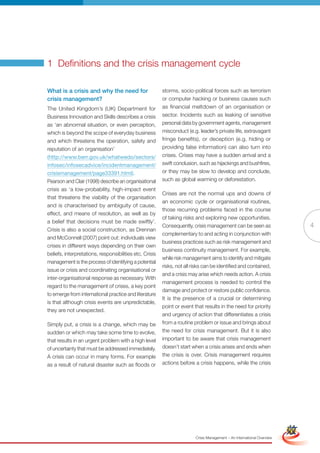 1 Definitions and the crisis management cycle

What is a crisis and why the need for                    storms, socio-political forces such as terrorism
crisis management?                                       or computer hacking or business causes such
The United Kingdom’s (UK) Department for                 as financial meltdown of an organisation or
Business Innovation and Skills describes a crisis        sector. Incidents such as leaking of sensitive
as ‘an abnormal situation, or even perception,           personal data by government agents, management
which is beyond the scope of everyday business           misconduct (e.g. leader’s private life, extravagant
and which threatens the operation, safety and            fringe benefits), or deception (e.g. hiding or
reputation of an organisation’                           providing false information) can also turn into
(http://www.berr.gov.uk/whatwedo/sectors/                crises. Crises may have a sudden arrival and a
infosec/infosecadvice/incidentmanagement/                swift conclusion, such as hijackings and bushfires,
crisismanagement/page33391.html).                        or they may be slow to develop and conclude,
Pearson and Clair (1998) describe an organisational      such as global warming or deforestation.
crisis as ‘a low-probability, high-impact event
                                                         Crises are not the normal ups and downs of
that threatens the viability of the organisation
                                                         an economic cycle or organisational routines,
and is characterised by ambiguity of cause,
                                                         those recurring problems faced in the course
effect, and means of resolution, as well as by
                                                         of taking risks and exploring new opportunities.
a belief that decisions must be made swiftly’.
                                                         Consequently, crisis management can be seen as                                  4
Crisis is also a social construction, as Drennan
                                                         complementary to and acting in conjunction with
and McConnell (2007) point out: individuals view
                                                         business practices such as risk management and
crises in different ways depending on their own
                                                         business continuity management. For example,
beliefs, interpretations, responsibilities etc. Crisis
                                                         while risk management aims to identify and mitigate
management is the process of identifying a potential
                                                         risks, not all risks can be identified and contained,
issue or crisis and coordinating organisational or
                                                         and a crisis may arise which needs action. A crisis
inter-organisational response as necessary. With
                                                         management process is needed to control the
regard to the management of crises, a key point
                                                         damage and protect or restore public confidence.
to emerge from international practice and literature
                                                         It is the presence of a crucial or determining
is that although crisis events are unpredictable,
                                                         point or event that results in the need for priority
they are not unexpected.
                                                         and urgency of action that differentiates a crisis
Simply put, a crisis is a change, which may be           from a routine problem or issue and brings about
sudden or which may take some time to evolve,            the need for crisis management. But it is also
that results in an urgent problem with a high level      important to be aware that crisis management
of uncertainty that must be addressed immediately.       doesn’t start when a crisis arises and ends when
A crisis can occur in many forms. For example            the crisis is over. Crisis management requires
as a result of natural disaster such as floods or        actions before a crisis happens, while the crisis




                                                                 Full Version                                            Simplified Version




                                                                         Crisis Management – An International Overview
 
