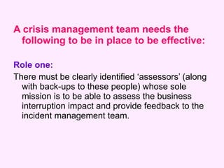 <ul><li>A crisis management team needs the following to be in place to be effective: </li></ul><ul><li>Role one:   </li></...