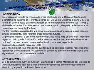REPOSICIONAMIENTO DE LA IMAGEN TURÍSTICA DEL PUERTO DE
REPOSICIONAMIENTO DE LA IMAGEN TURÍSTICA DEL PUERTO DE
ACAPULCO, DESPUÉS DEL HURACÁN PAULINA
ACAPULCO, DESPUÉS DEL HURACÁN PAULINA.
JUSTIFICACIÓN
Se presenta el reporte de manejo de crisis efectuado por la Representación de la
Secretaría de Turismo en Toronto, a cargo del Lic. Jorge Gutiérrez-Solana y T., y la
forma en que se actuó para reestablecer en la temporada de invierno 1997–1998 y
el flujo de visitantes Canadienses al puerto de Acapulco, después de la devastación
causada por el huracán Paulina.
Por los resultados alcanzados y a pesar de rutas críticas inestables, es un caso de
estudio importante, para reforzar procedimientos futuros.
La presente historia, a pesar de haber comenzado hace más de dos años, mantiene
vigencia, dado que la finalización de los asuntos resultantes de este fenómeno, se
prolongó por mas de seis meses, no habiendo cerrado el expediente
correspondiente hasta mayo de 1998.
En el mismo tenor, vale mencionar que todavía se podrían presentar repercusiones
resultantes de esta historia -en caso de un evento de similar naturaleza- por lo que
sigue siendo un documento de actualidad..
ANTECEDENTES
El 8 de octubre de 1997, el huracán Paulina llegó a tierras Mexicanas por la costa de
Oaxaca, habiendo causado daños de índole cosméticos al centro vacacional de
Huatulco y al pueblo de Puerto Escondido.
 