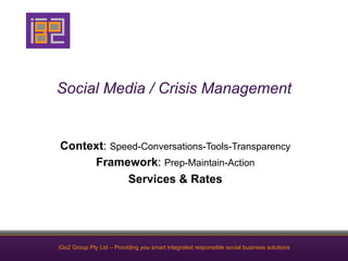 Social Media / Crisis Management


Context: Speed-Conversations-Tools-Transparency
     Framework: Prep-Maintain-Action
            Services & Rates




iGo2 Group Pty Ltd – Providing you smart integrated responsible social business solutions
 