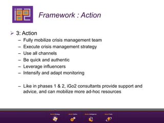 Framework : Action

Ø  3: Action
   –    Fully mobilize crisis management team
   –    Execute crisis management strategy
   –    Use all channels
   –    Be quick and authentic
   –    Leverage influencers
   –    Intensify and adapt monitoring

   –  Like in phases 1 & 2, iGo2 consultants provide support and
      advice, and can mobilize more ad-hoc resources
 
