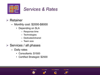 Services & Rates

Ø  Retainer
   –  Monthly cost: $2000-$8000
       •  Depending on SLA
           –    Response time
           –    Technologies
           –    Dedicated/shared
           –    Team size

Ø  Services / all phases
   –  Daily rates
       •  Consultants: $1500
       •  Certified Strategist: $2500
 