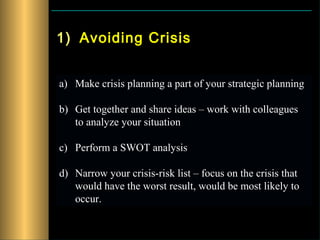 1) Avoiding Crisis


a) Make crisis planning a part of your strategic planning

b) Get together and share ideas – work with colleagues
   to analyze your situation

c) Perform a SWOT analysis

d) Narrow your crisis-risk list – focus on the crisis that
   would have the worst result, would be most likely to
   occur.
 