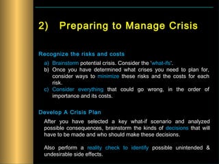 2)     Preparing to Manage Crisis

Recognize the risks and costs
 a) Brainstorm potential crisis. Consider the ‘what-ifs‘.
 b) Once you have determined what crises you need to plan for,
    consider ways to minimize these risks and the costs for each
    risk.
 c) Consider everything that could go wrong, in the order of
    importance and its costs.


Develop A Crisis Plan
 After you have selected a key what-if scenario and analyzed
 possible consequences, brainstorm the kinds of decisions that will
 have to be made and who should make these decisions.

 Also perform a reality check to identify possible unintended &
 undesirable side effects.
 