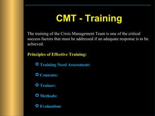 CMT - Training
The training of the Crisis Management Team is one of the critical
success factors that must be addressed if an adequate response is to be
achieved.

Principles of Effective Training:

     Training Need Assessment:

     Contents:

     Trainer:

     Methods:

     Evaluation:
 