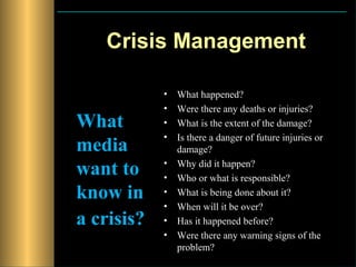 Crisis Management

            •   What happened?
            •   Were there any deaths or injuries?
What        •   What is the extent of the damage?
            •   Is there a danger of future injuries or
media           damage?

want to     •
            •
                Why did it happen?
                Who or what is responsible?
know in     •   What is being done about it?
            •   When will it be over?
a crisis?   •   Has it happened before?
            •   Were there any warning signs of the
                problem?
 