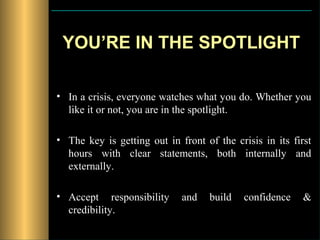 YOU’RE IN THE SPOTLIGHT

• In a crisis, everyone watches what you do. Whether you
  like it or not, you are in the spotlight.

• The key is getting out in front of the crisis in its first
  hours with clear statements, both internally and
  externally.

• Accept responsibility      and    build   confidence    &
  credibility.
 