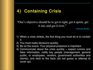 4) Containing Crisis

“One’s objective should be to get it right, get it quick, get
                 it out, and get it over.”
                                                     - Warren Buffet


1) When a crisis strikes, the first thing you must do is to contain
   it.
2) You must make decisions quickly.
3) Be on the scene. Your physical presence is important.
4) Communicate about the crisis quickly – expect rumors and
   false information, notify key people (management, general
   public, or employees, vendors, government authorities and
   clients), and stick to the facts (do not guess or attempt to
   cover up).
 