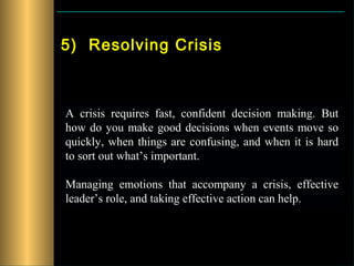 5) Resolving Crisis



A crisis requires fast, confident decision making. But
how do you make good decisions when events move so
quickly, when things are confusing, and when it is hard
to sort out what’s important.

Managing emotions that accompany a crisis, effective
leader’s role, and taking effective action can help.
 