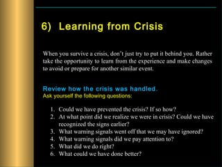6) Learning from Crisis

When you survive a crisis, don’t just try to put it behind you. Rather
take the opportunity to learn from the experience and make changes
to avoid or prepare for another similar event.


Review how the crisis was handled .
Ask yourself the following questions:

   1. Could we have prevented the crisis? If so how?
   2. At what point did we realize we were in crisis? Could we have
      recognized the signs earlier?
   3. What warning signals went off that we may have ignored?
   4. What warning signals did we pay attention to?
   5. What did we do right?
   6. What could we have done better?
 