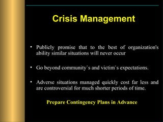 Crisis Management

• Publicly promise that to the best of organization's
  ability similar situations will never occur

• Go beyond community`s and victim`s expectations.

• Adverse situations managed quickly cost far less and
  are controversial for much shorter periods of time.

      Prepare Contingency Plans in Advance
 