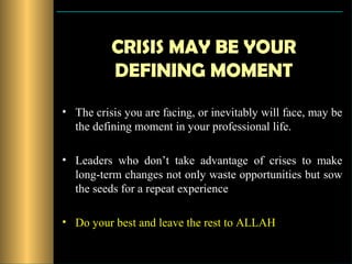 CRISIS MAY BE YOUR
          DEFINING MOMENT
• The crisis you are facing, or inevitably will face, may be
  the defining moment in your professional life.

• Leaders who don’t take advantage of crises to make
  long-term changes not only waste opportunities but sow
  the seeds for a repeat experience

• Do your best and leave the rest to ALLAH
 
