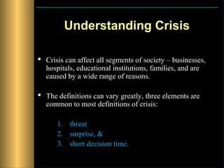 Understanding Crisis

 Crisis can affect all segments of society – businesses,
  hospitals, educational institutions, families, and are
  caused by a wide range of reasons.

 The definitions can vary greatly, three elements are
  common to most definitions of crisis:

      1. threat
      2. surprise, &
      3. short decision time.
 