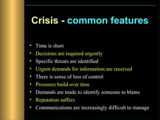 Crisis - common features

•   Time is short
•   Decisions are required urgently
•   Specific threats are identified
•   Urgent demands for information are received
•   There is sense of loss of control
•   Pressures build over time
•   Demands are made to identify someone to blame
•   Reputation suffers
•   Communications are increasingly difficult to manage
 