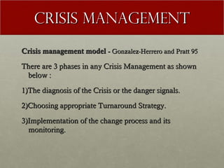 Crisis Management
Crisis management model - Gonzalez-Herrero and Pratt 95
There are 3 phases in any Crisis Management as shown
below :
1)The diagnosis of the Crisis or the danger signals.
2)Choosing appropriate Turnaround Strategy.
3)Implementation of the change process and its
monitoring.

 