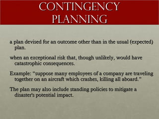 Contingency
Planning
a plan devised for an outcome other than in the usual (expected)
plan.
when an exceptional risk that, though unlikely, would have
catastrophic consequences.
Example: “suppose many employees of a company are traveling
together on an aircraft which crashes, killing all aboard.”
The plan may also include standing policies to mitigate a
disaster's potential impact.

 