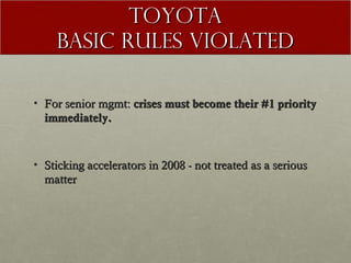 TOYOTA
Basic Rules Violated
• For senior mgmt: crises must become their #1 priority
immediately.

• Sticking accelerators in 2008 - not treated as a serious
matter

 