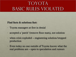 TOYOTA
Basic Rules violated
Find facts & solutions fast:
- Toyota managers at first in denial
- accepted a ‘patch’ (remove floor mats), not solution
- when crisis exploded -- engineering solution/stopped
production
- Even today no one outside of Toyota knows what the
real problems are – open to speculation and rumors

 