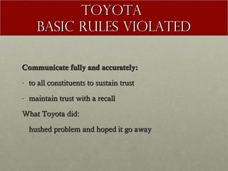TOYOTA
Basic rules violated
Communicate fully and accurately:
- to all constituents to sustain trust
- maintain trust with a recall
What Toyota did:
hushed problem and hoped it go away

 