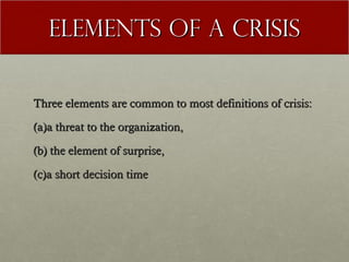 Elements of a Crisis
Three elements are common to most definitions of crisis:
(a)a threat to the organization,
(b) the element of surprise,
(c)a short decision time

 