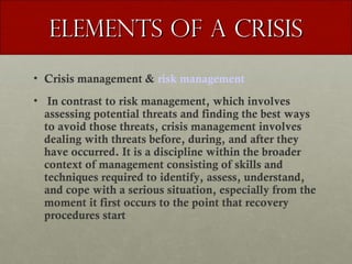 Elements of a Crisis
• Crisis management & risk management
• In contrast to risk management, which involves
assessing potential threats and finding the best ways
to avoid those threats, crisis management involves
dealing with threats before, during, and after they
have occurred. It is a discipline within the broader
context of management consisting of skills and
techniques required to identify, assess, understand,
and cope with a serious situation, especially from the
moment it first occurs to the point that recovery
procedures start

 