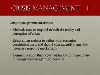 Crisis management - 1
Crisis management consists of:
• Methods used to respond to both the reality and
perception of crises
• Establishing metrics to define what scenarios
constitute a crisis and should consequently trigger the
necessary response mechanisms.
• Communication that occurs within the response phase
of emergency management scenarios

 