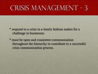 Crisis Management - 3
* respond to a crisis in a timely fashion makes for a
challenge in businesses.
* must be open and consistent communication
throughout the hierarchy to contribute to a successful
crisis communication process.

 