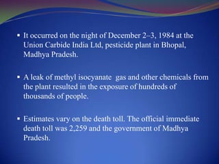  It occurred on the night of December 2–3, 1984 at the

Union Carbide India Ltd, pesticide plant in Bhopal,
Madhya Pradesh.
 A leak of methyl isocyanate gas and other chemicals from

the plant resulted in the exposure of hundreds of
thousands of people.
 Estimates vary on the death toll. The official immediate

death toll was 2,259 and the government of Madhya
Pradesh.

 